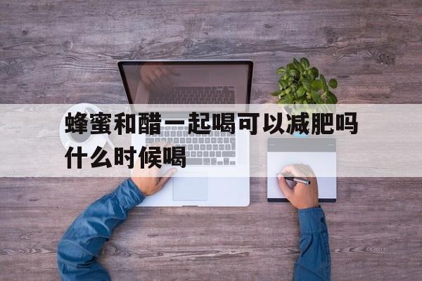 蜂蜜和醋一起喝可以减肥吗什么时候喝(蜂蜜和醋一起喝可以减肥吗什么时候喝最好)