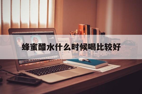 蜂蜜醋水什么时候喝比较好(蜂蜜醋水什么时候喝比较好呢)