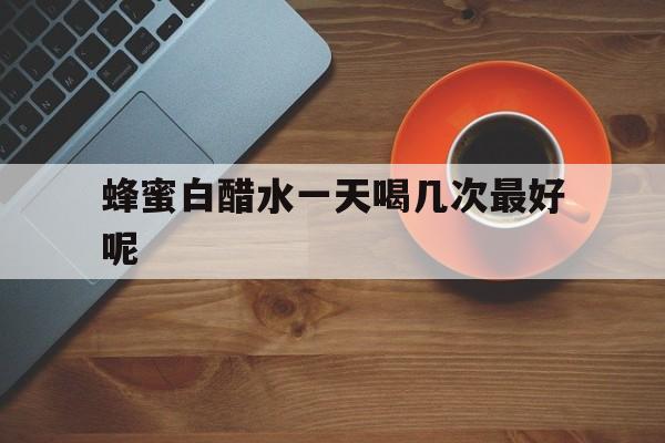 蜂蜜白醋水一天喝几次最好呢(蜂蜜白醋水喝多久能减肥)